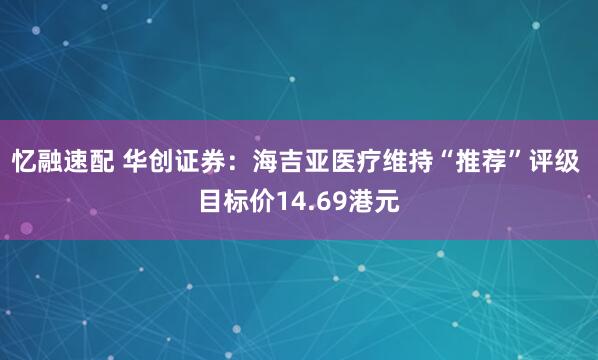 忆融速配 华创证券：海吉亚医疗维持“推荐”评级 目标价14.69港元
