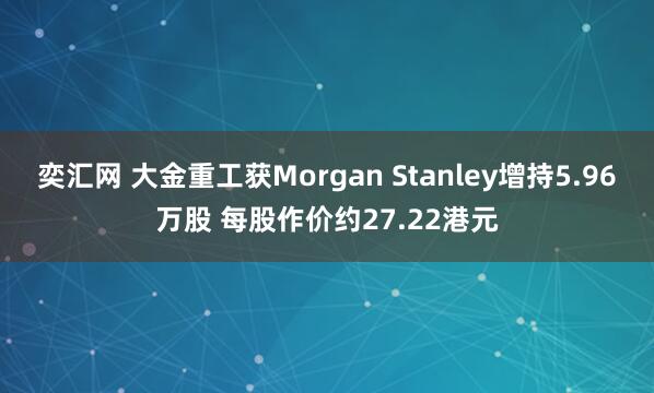 奕汇网 大金重工获Morgan Stanley增持5.96万股 每股作价约27.22港元