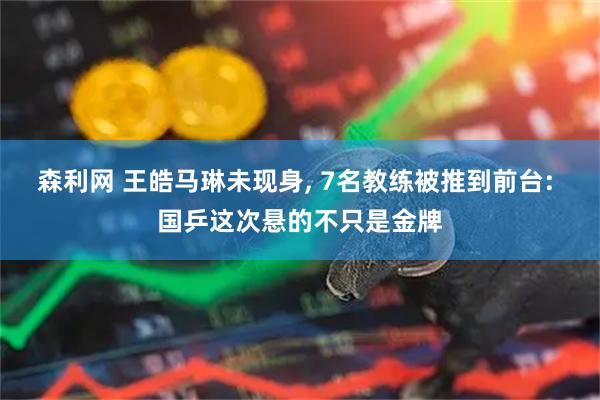 森利网 王皓马琳未现身, 7名教练被推到前台: 国乒这次悬的不只是金牌