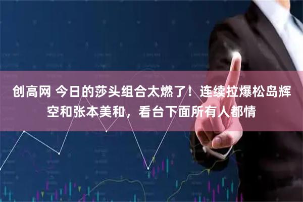 创高网 今日的莎头组合太燃了!连续拉爆松岛辉空和张本美和,看台下面所有人都情