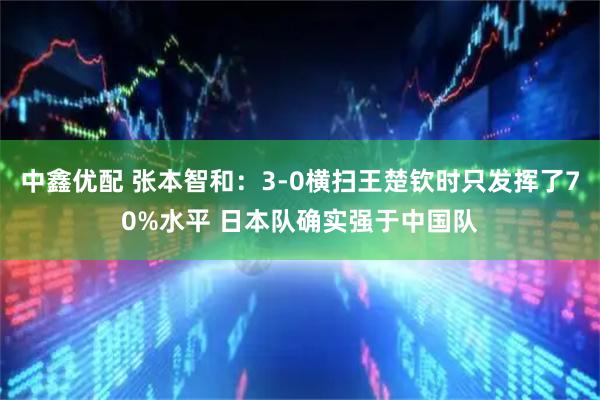 中鑫优配 张本智和：3-0横扫王楚钦时只发挥了70%水平 日本队确实强于中国队
