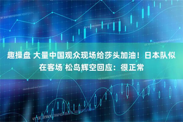 趣操盘 大量中国观众现场给莎头加油！日本队似在客场 松岛辉空回应：很正常