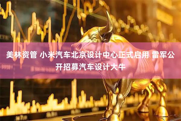 美林资管 小米汽车北京设计中心正式启用 雷军公开招募汽车设计大牛