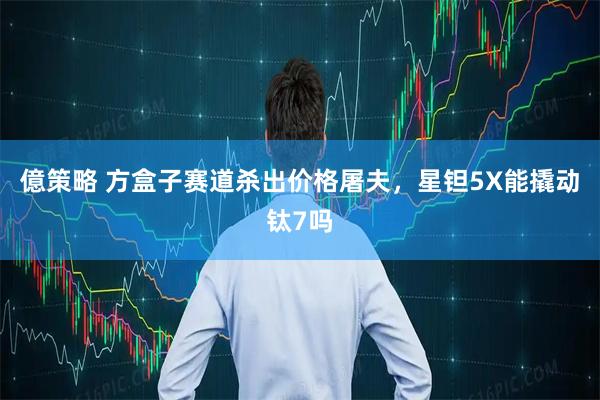 億策略 方盒子赛道杀出价格屠夫，星钽5X能撬动钛7吗