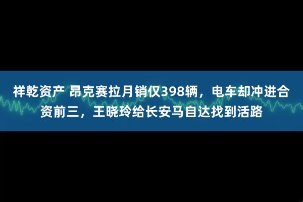 祥乾资产 昂克赛拉月销仅398辆，电车却冲进合资前三，王晓玲给长安马自达找到活路