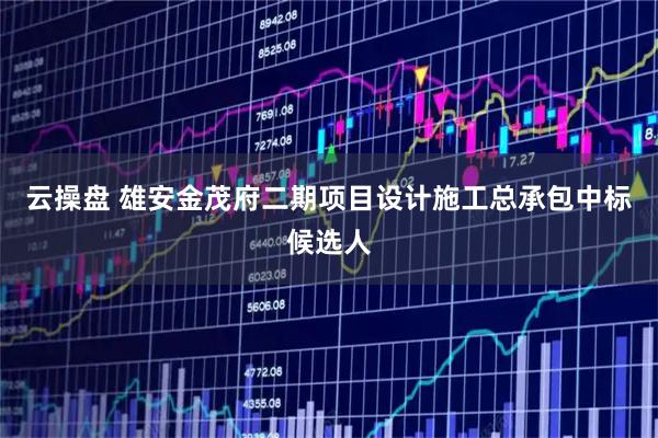 云操盘 雄安金茂府二期项目设计施工总承包中标候选人