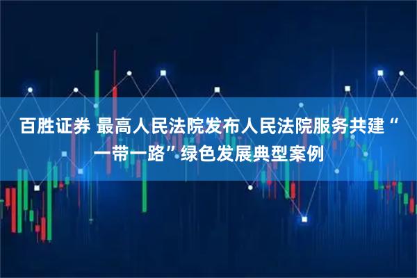 百胜证券 最高人民法院发布人民法院服务共建“一带一路”绿色发展典型案例