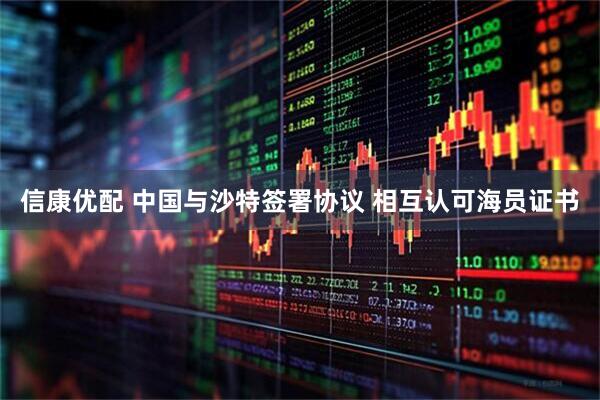 信康优配 中国与沙特签署协议 相互认可海员证书