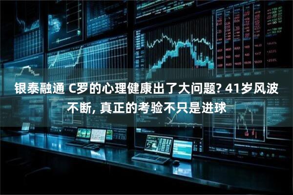 银泰融通 C罗的心理健康出了大问题? 41岁风波不断, 真正的考验不只是进球