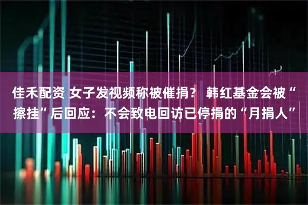 佳禾配资 女子发视频称被催捐？ 韩红基金会被“擦挂”后回应：不会致电回访已停捐的“月捐人”