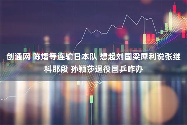 创通网 陈熠等连输日本队 想起刘国梁犀利说张继科那段 孙颖莎退役国乒咋办