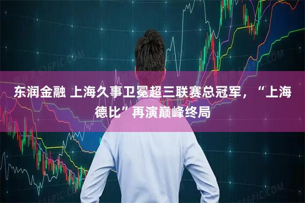 东润金融 上海久事卫冕超三联赛总冠军，“上海德比”再演巅峰终局