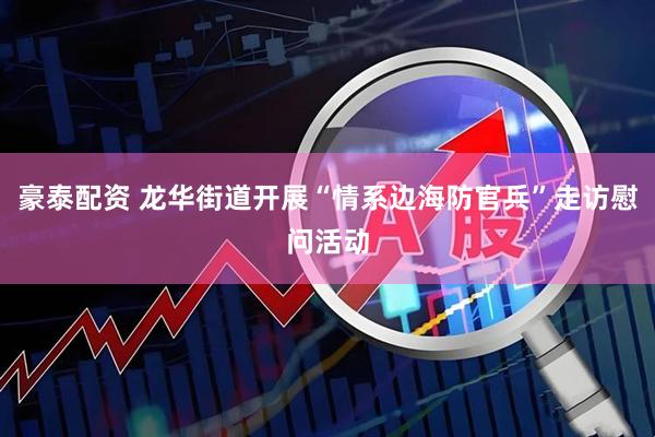 豪泰配资 龙华街道开展“情系边海防官兵”走访慰问活动