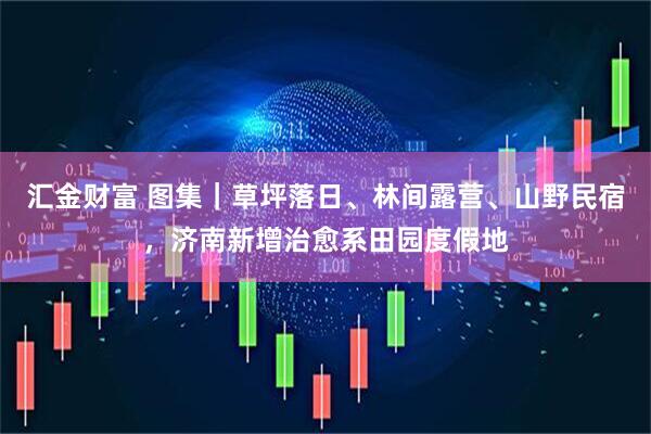 汇金财富 图集｜草坪落日、林间露营、山野民宿，济南新增治愈系田园度假地