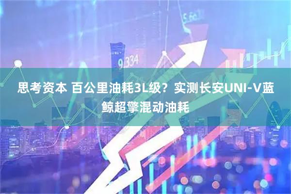 思考资本 百公里油耗3L级？实测长安UNI-V蓝鲸超擎混动油耗