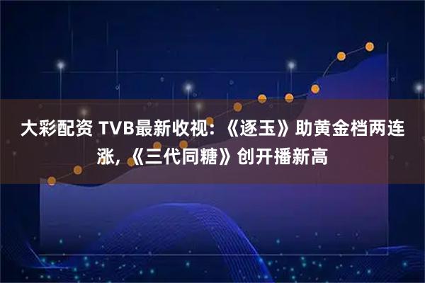 大彩配资 TVB最新收视: 《逐玉》助黄金档两连涨, 《三代同糖》创开播新高