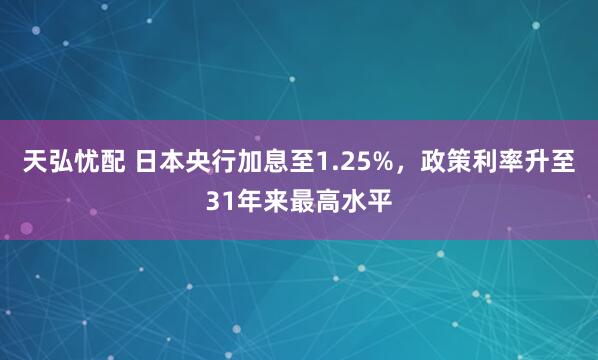 天弘忧配 日本央行加息至1.25%，政策利率升至31年来最高水平
