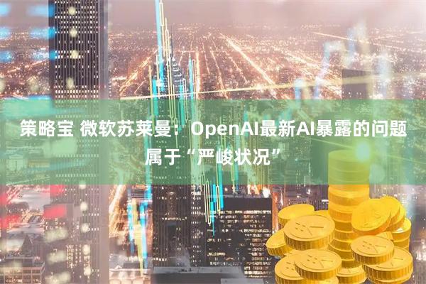 策略宝 微软苏莱曼：OpenAI最新AI暴露的问题属于“严峻状况”