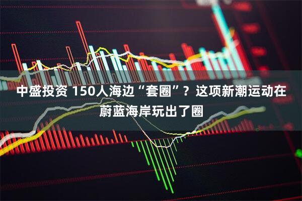 中盛投资 150人海边“套圈”？这项新潮运动在蔚蓝海岸玩出了圈
