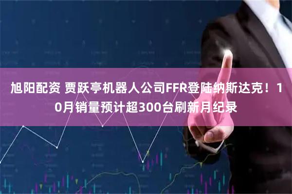 旭阳配资 贾跃亭机器人公司FFR登陆纳斯达克！10月销量预计超300台刷新月纪录